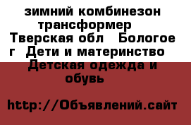 зимний комбинезон-трансформер  - Тверская обл., Бологое г. Дети и материнство » Детская одежда и обувь   